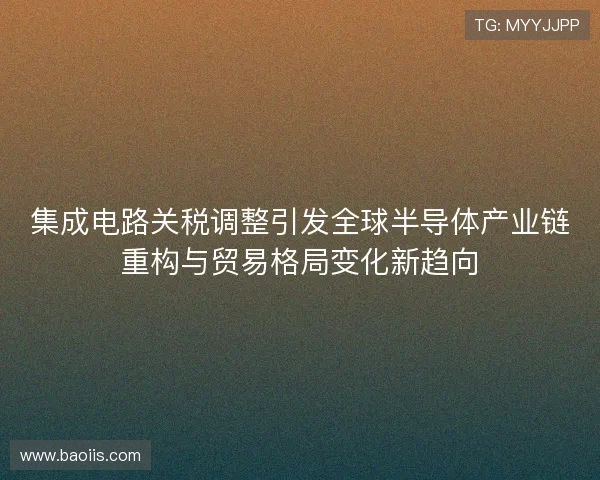 集成电路关税调整引发全球半导体产业链重构与贸易格局变化新趋向 集成电路关税调整引发全球半导体产业链重构与贸易格局变化新趋向